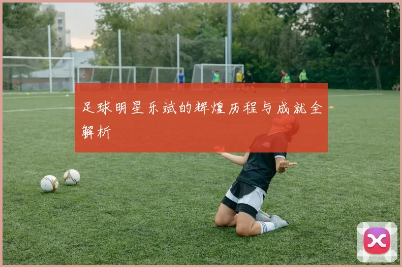 足球明星乐斌的辉煌历程与成就全解析