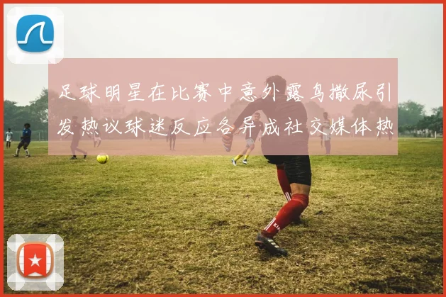 足球明星在比赛中意外露鸟撒尿引发热议球迷反应各异成社交媒体热门话题